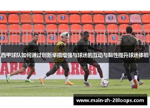 西甲球队如何通过创新举措增强与球迷的互动与黏性提升球迷体验