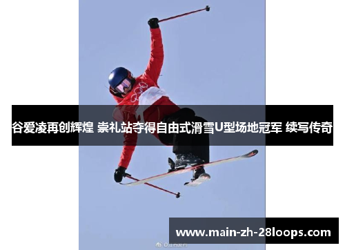 谷爱凌再创辉煌 崇礼站夺得自由式滑雪U型场地冠军 续写传奇