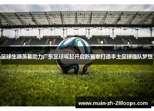 足球生涯落幕助力广东足球崛起开启新篇章打造本土足球强队梦想