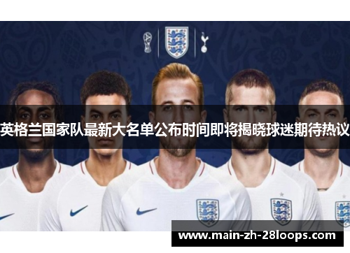 英格兰国家队最新大名单公布时间即将揭晓球迷期待热议