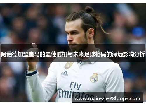 阿诺德加盟皇马的最佳时机与未来足球格局的深远影响分析