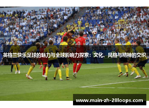 英格兰快乐足球的魅力与全球影响力探索:文化、风格与精神的交织 英格兰快乐足球的魅力与全球影响力探索:文化、风格与精神的交织