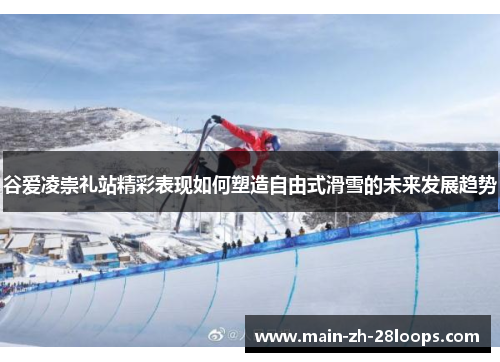 谷爱凌崇礼站精彩表现如何塑造自由式滑雪的未来发展趋势 谷爱凌崇礼站精彩表现如何塑造自由式滑雪的未来发展趋势