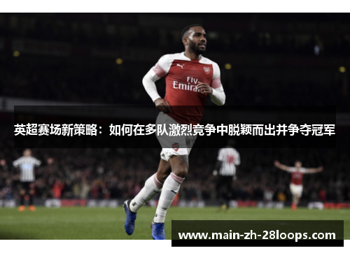 英超赛场新策略:如何在多队激烈竞争中脱颖而出并争夺冠军 英超赛场新策略:如何在多队激烈竞争中脱颖而出并争夺冠军