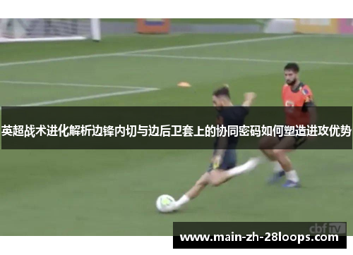 英超战术进化解析边锋内切与边后卫套上的协同密码如何塑造进攻优势 英超战术进化解析边锋内切与边后卫套上的协同密码如何塑造进攻优势