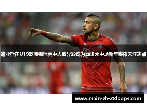 迪亚斯在U19欧洲锦标赛中大放异彩成为西班牙中场新星媒体关注焦点